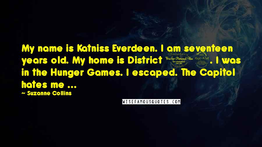 Suzanne Collins Quotes: My name is Katniss Everdeen. I am seventeen years old. My home is District 12. I was in the Hunger Games. I escaped. The Capitol hates me ...
