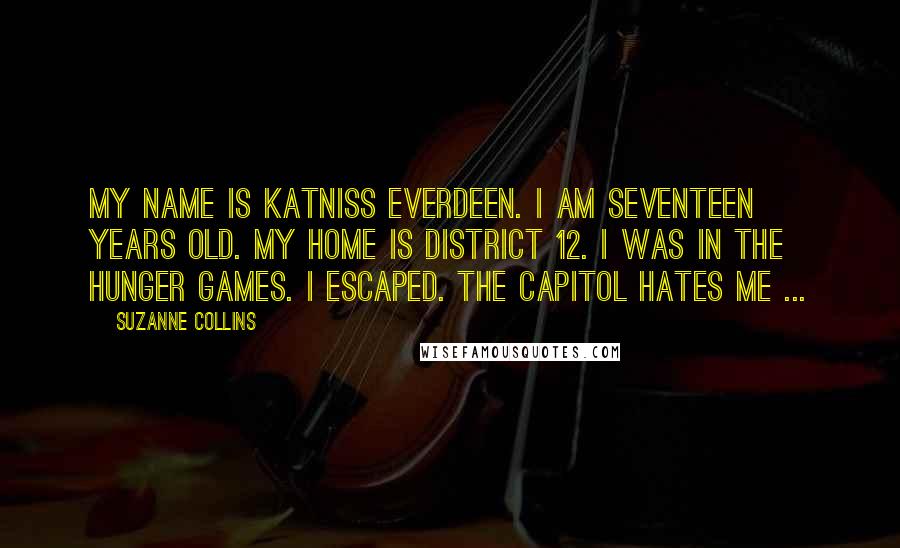 Suzanne Collins Quotes: My name is Katniss Everdeen. I am seventeen years old. My home is District 12. I was in the Hunger Games. I escaped. The Capitol hates me ...