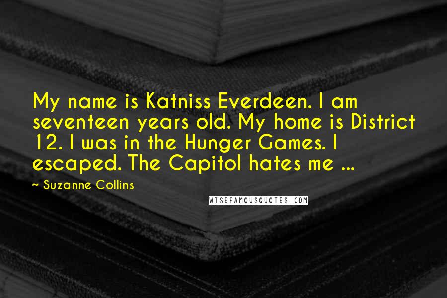 Suzanne Collins Quotes: My name is Katniss Everdeen. I am seventeen years old. My home is District 12. I was in the Hunger Games. I escaped. The Capitol hates me ...