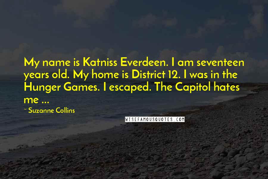 Suzanne Collins Quotes: My name is Katniss Everdeen. I am seventeen years old. My home is District 12. I was in the Hunger Games. I escaped. The Capitol hates me ...