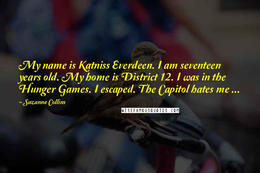 Suzanne Collins Quotes: My name is Katniss Everdeen. I am seventeen years old. My home is District 12. I was in the Hunger Games. I escaped. The Capitol hates me ...