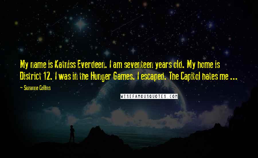 Suzanne Collins Quotes: My name is Katniss Everdeen. I am seventeen years old. My home is District 12. I was in the Hunger Games. I escaped. The Capitol hates me ...