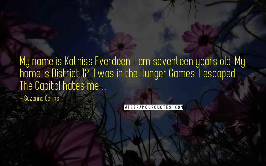 Suzanne Collins Quotes: My name is Katniss Everdeen. I am seventeen years old. My home is District 12. I was in the Hunger Games. I escaped. The Capitol hates me ...