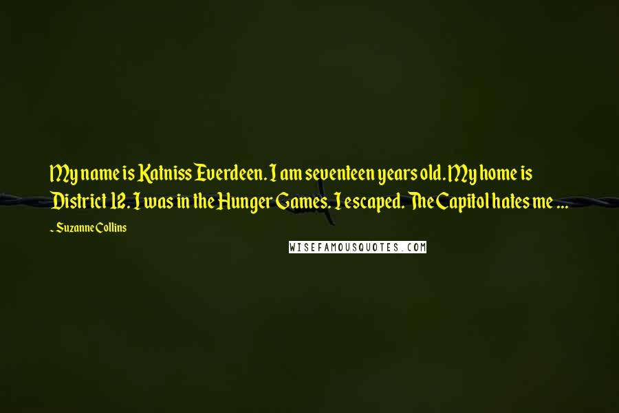 Suzanne Collins Quotes: My name is Katniss Everdeen. I am seventeen years old. My home is District 12. I was in the Hunger Games. I escaped. The Capitol hates me ...