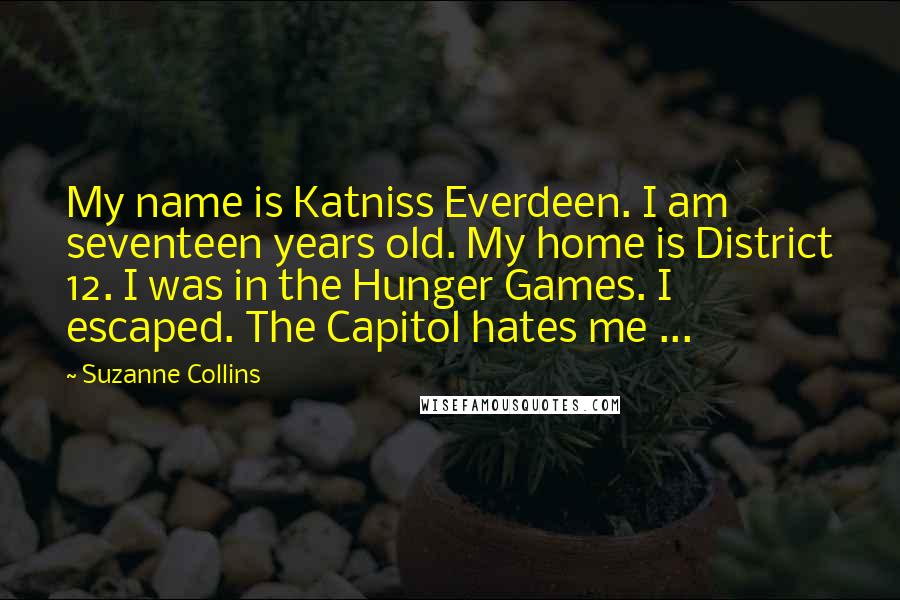 Suzanne Collins Quotes: My name is Katniss Everdeen. I am seventeen years old. My home is District 12. I was in the Hunger Games. I escaped. The Capitol hates me ...