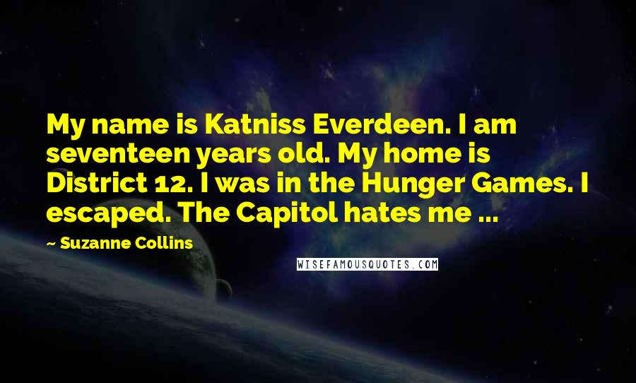Suzanne Collins Quotes: My name is Katniss Everdeen. I am seventeen years old. My home is District 12. I was in the Hunger Games. I escaped. The Capitol hates me ...