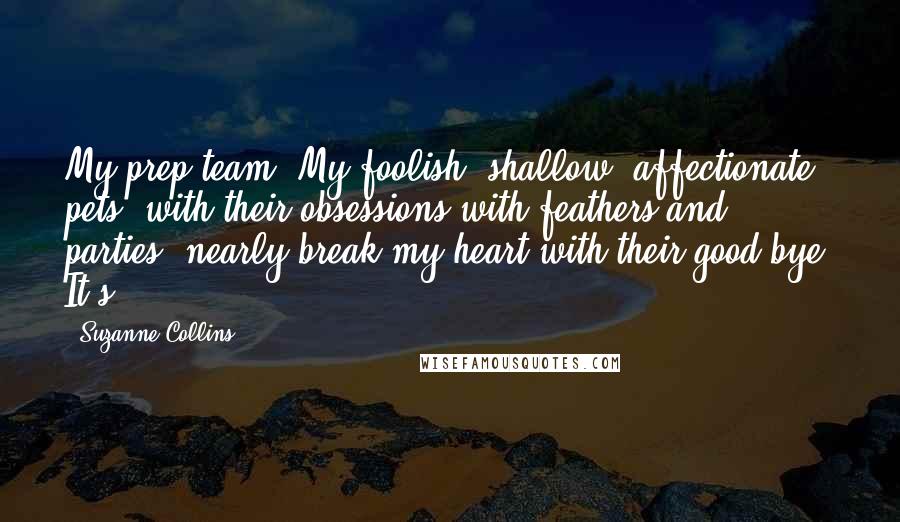 Suzanne Collins Quotes: My prep team. My foolish, shallow, affectionate pets, with their obsessions with feathers and parties, nearly break my heart with their good-bye. It's