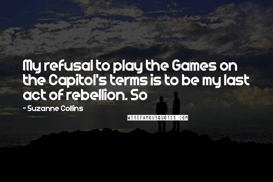 Suzanne Collins Quotes: My refusal to play the Games on the Capitol's terms is to be my last act of rebellion. So