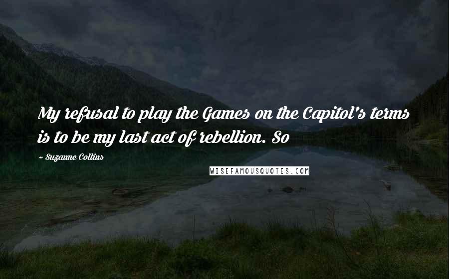 Suzanne Collins Quotes: My refusal to play the Games on the Capitol's terms is to be my last act of rebellion. So