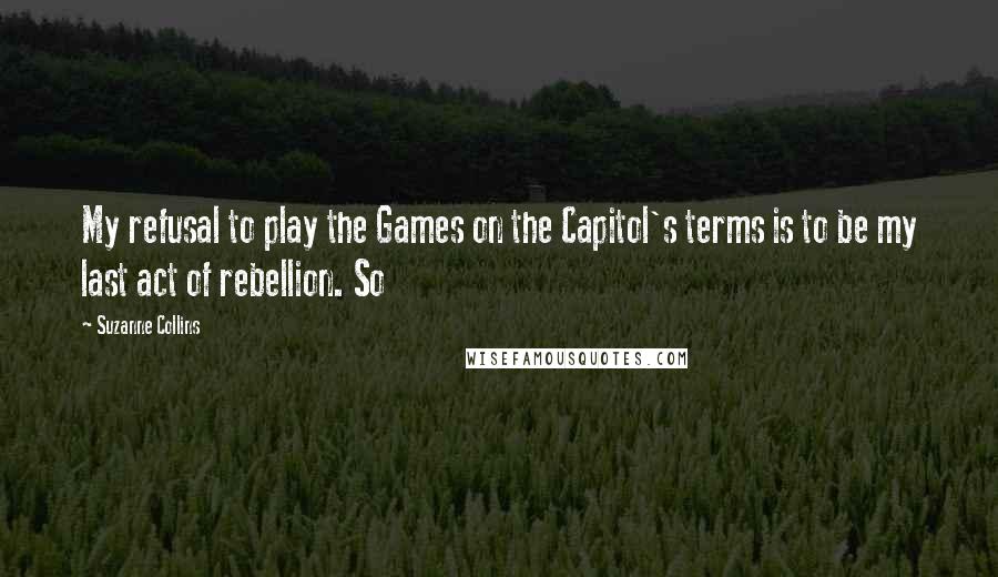 Suzanne Collins Quotes: My refusal to play the Games on the Capitol's terms is to be my last act of rebellion. So