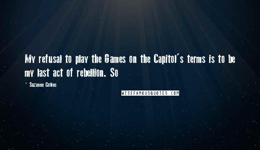 Suzanne Collins Quotes: My refusal to play the Games on the Capitol's terms is to be my last act of rebellion. So
