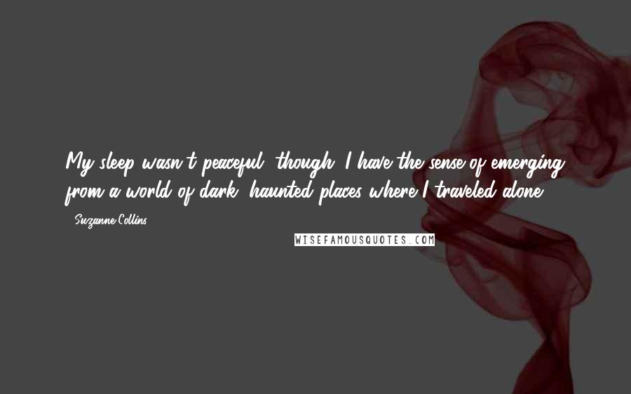 Suzanne Collins Quotes: My sleep wasn't peaceful, though. I have the sense of emerging from a world of dark, haunted places where I traveled alone.