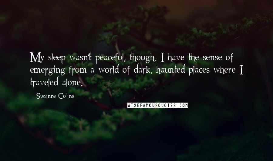 Suzanne Collins Quotes: My sleep wasn't peaceful, though. I have the sense of emerging from a world of dark, haunted places where I traveled alone.