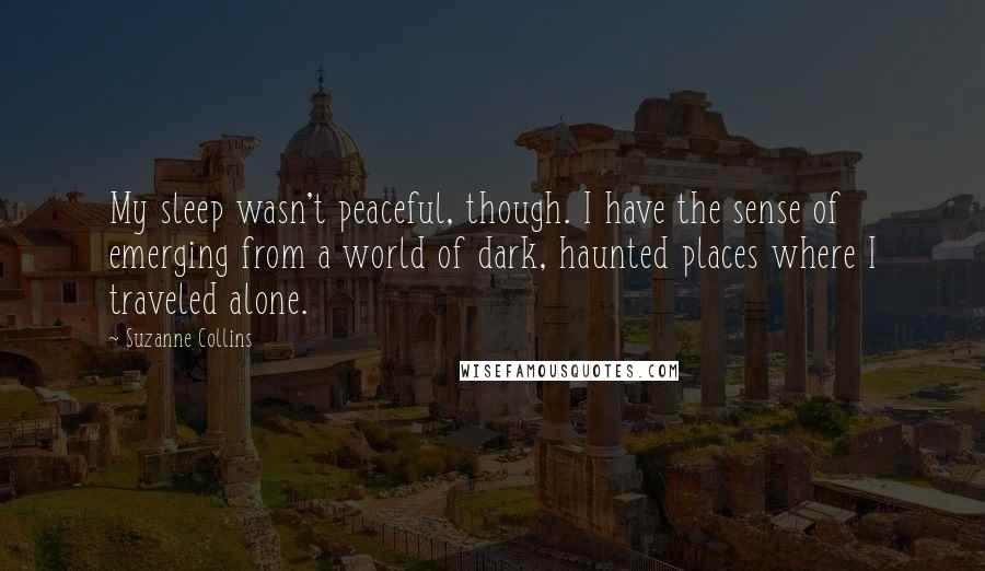 Suzanne Collins Quotes: My sleep wasn't peaceful, though. I have the sense of emerging from a world of dark, haunted places where I traveled alone.