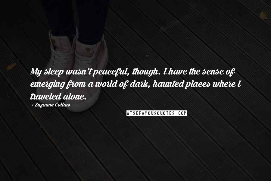 Suzanne Collins Quotes: My sleep wasn't peaceful, though. I have the sense of emerging from a world of dark, haunted places where I traveled alone.