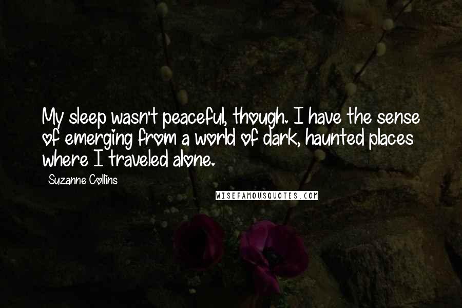 Suzanne Collins Quotes: My sleep wasn't peaceful, though. I have the sense of emerging from a world of dark, haunted places where I traveled alone.