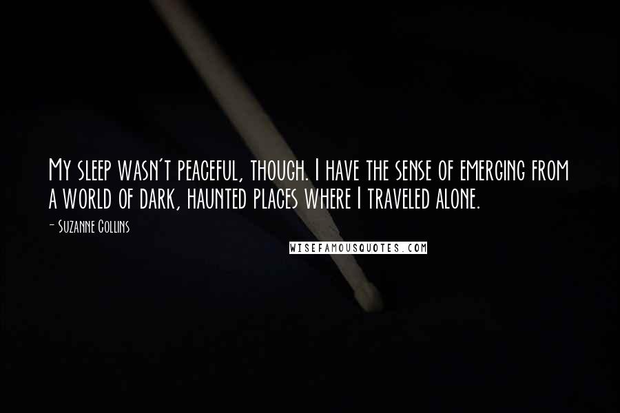 Suzanne Collins Quotes: My sleep wasn't peaceful, though. I have the sense of emerging from a world of dark, haunted places where I traveled alone.