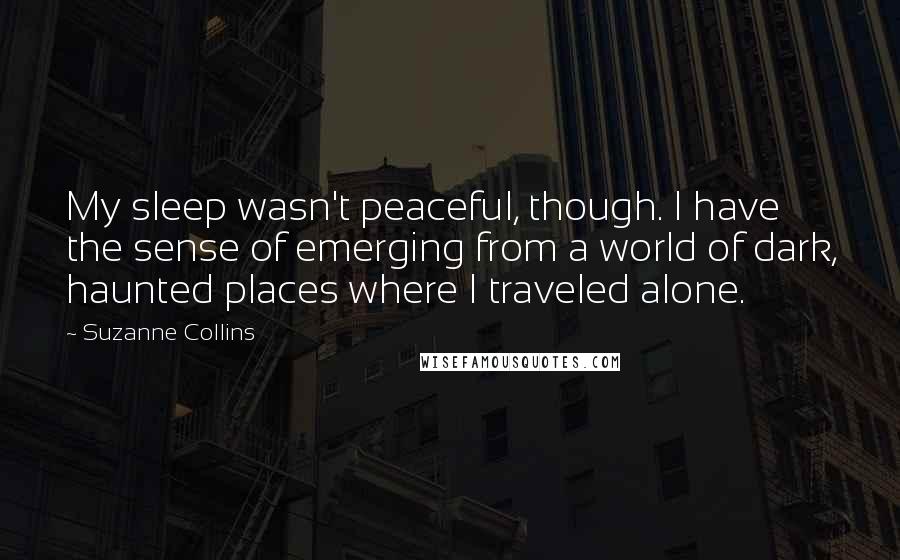 Suzanne Collins Quotes: My sleep wasn't peaceful, though. I have the sense of emerging from a world of dark, haunted places where I traveled alone.