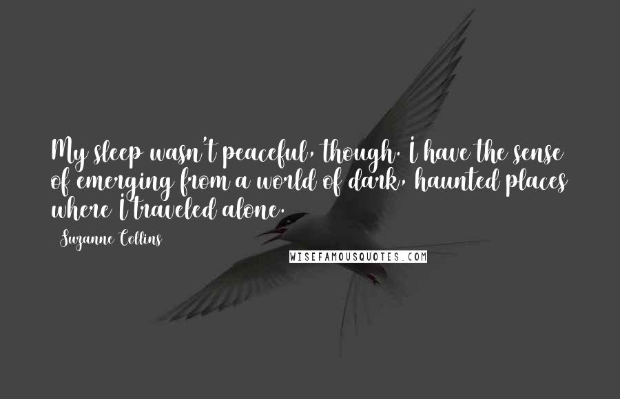 Suzanne Collins Quotes: My sleep wasn't peaceful, though. I have the sense of emerging from a world of dark, haunted places where I traveled alone.