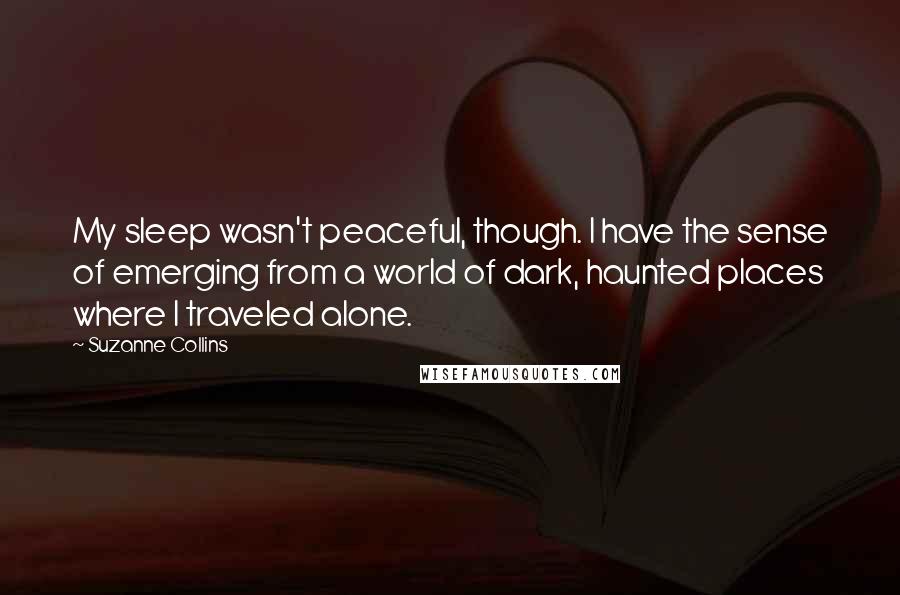 Suzanne Collins Quotes: My sleep wasn't peaceful, though. I have the sense of emerging from a world of dark, haunted places where I traveled alone.