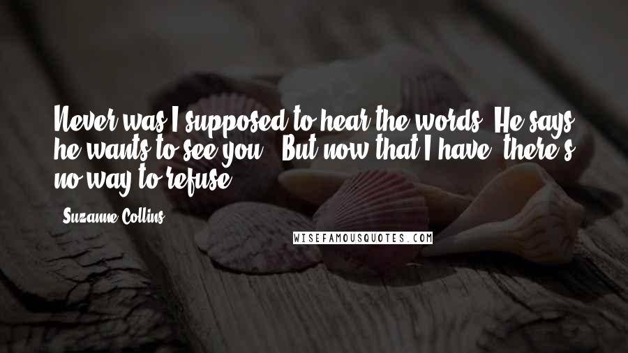 Suzanne Collins Quotes: Never was I supposed to hear the words 'He says he wants to see you.' But now that I have, there's no way to refuse.