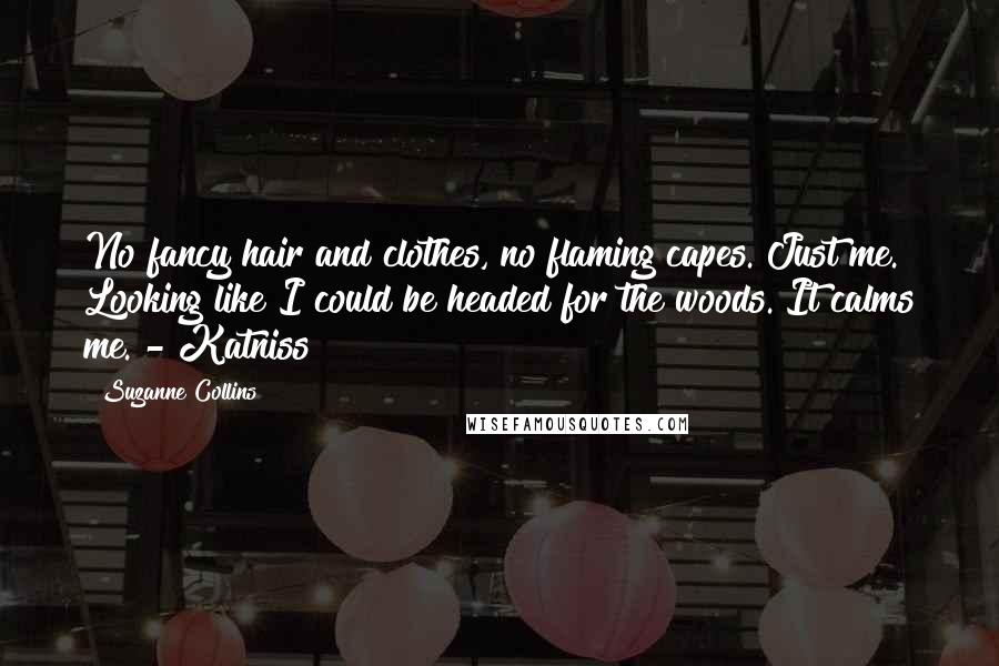 Suzanne Collins Quotes: No fancy hair and clothes, no flaming capes. Just me. Looking like I could be headed for the woods. It calms me. - Katniss