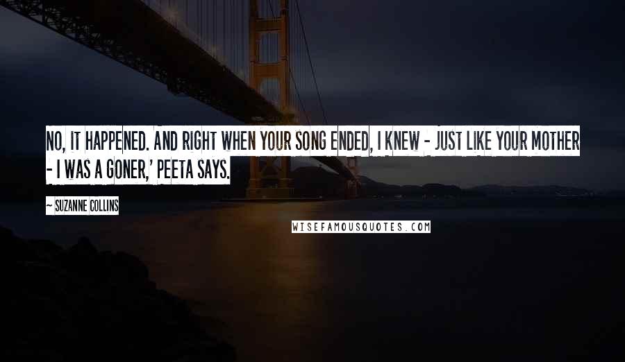 Suzanne Collins Quotes: No, it happened. And right when your song ended, I knew - just like your mother - I was a goner,' Peeta says.