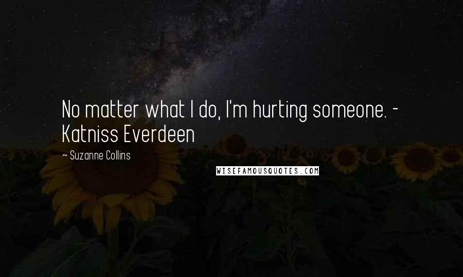 Suzanne Collins Quotes: No matter what I do, I'm hurting someone. - Katniss Everdeen