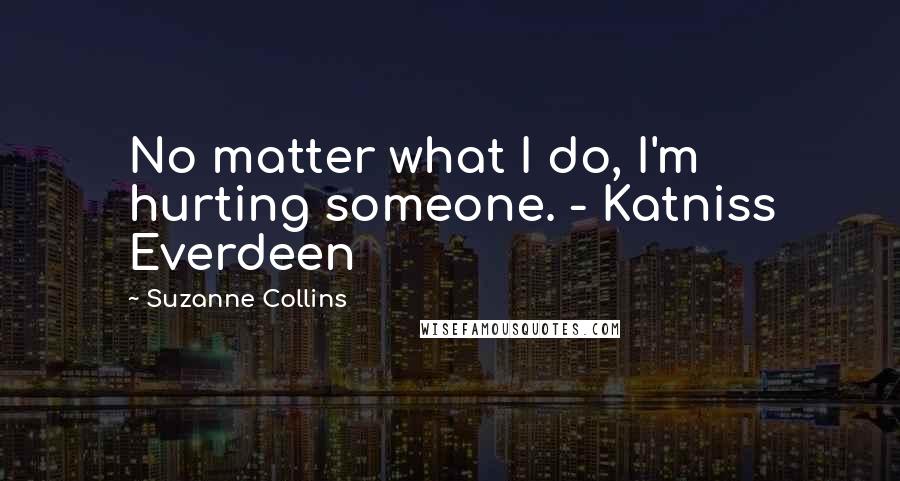 Suzanne Collins Quotes: No matter what I do, I'm hurting someone. - Katniss Everdeen