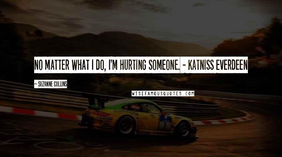 Suzanne Collins Quotes: No matter what I do, I'm hurting someone. - Katniss Everdeen