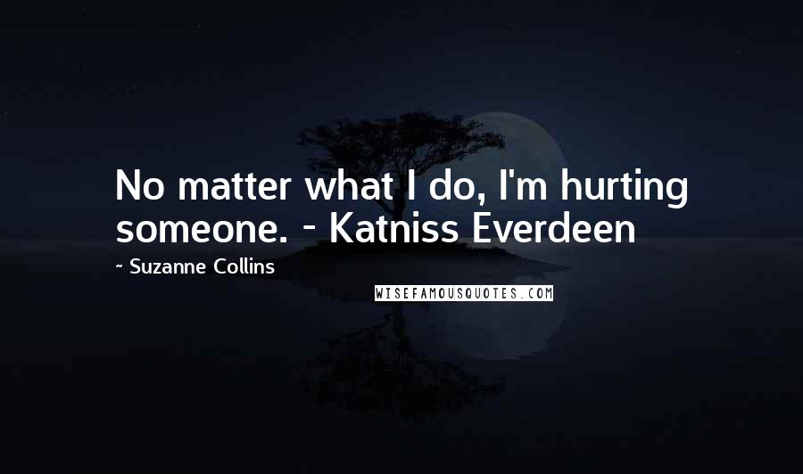 Suzanne Collins Quotes: No matter what I do, I'm hurting someone. - Katniss Everdeen