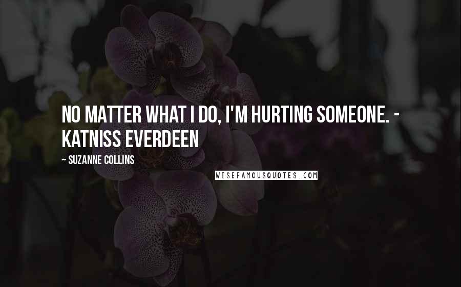 Suzanne Collins Quotes: No matter what I do, I'm hurting someone. - Katniss Everdeen