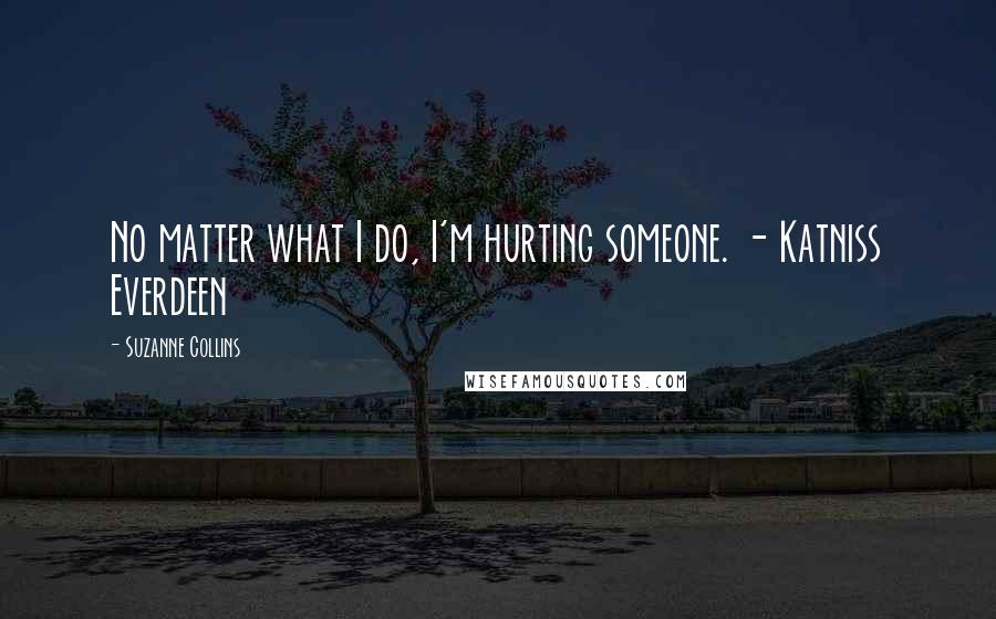 Suzanne Collins Quotes: No matter what I do, I'm hurting someone. - Katniss Everdeen