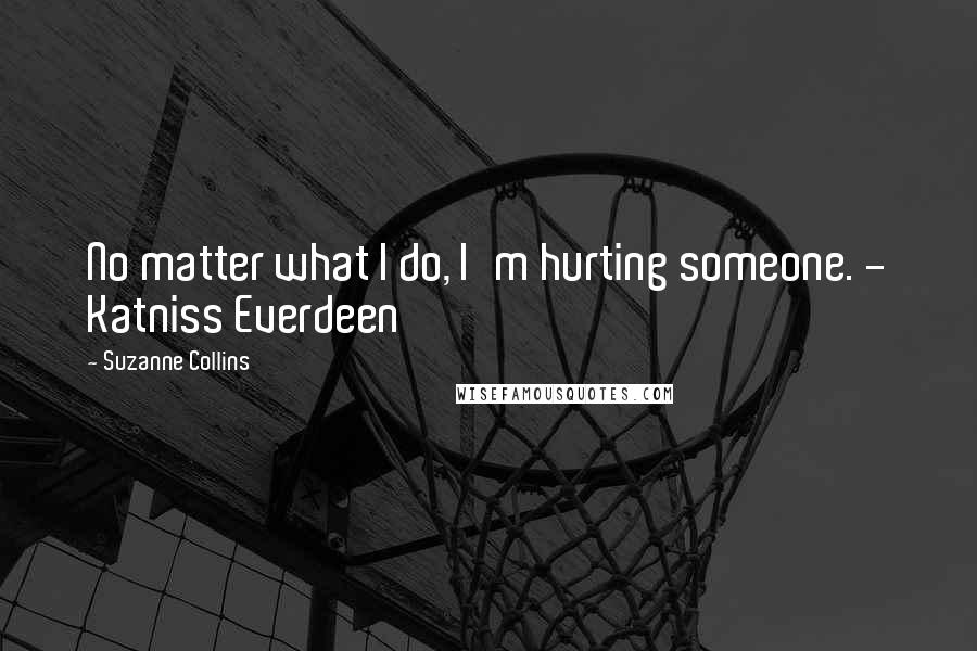 Suzanne Collins Quotes: No matter what I do, I'm hurting someone. - Katniss Everdeen