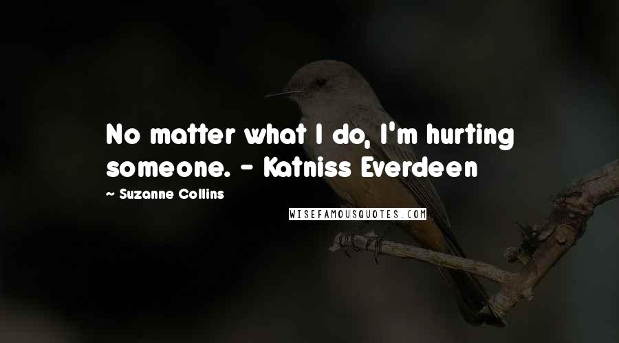 Suzanne Collins Quotes: No matter what I do, I'm hurting someone. - Katniss Everdeen