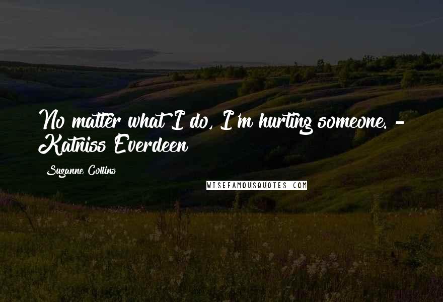 Suzanne Collins Quotes: No matter what I do, I'm hurting someone. - Katniss Everdeen