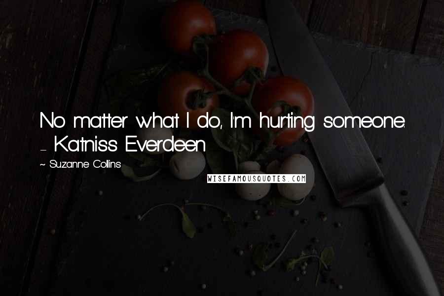 Suzanne Collins Quotes: No matter what I do, I'm hurting someone. - Katniss Everdeen