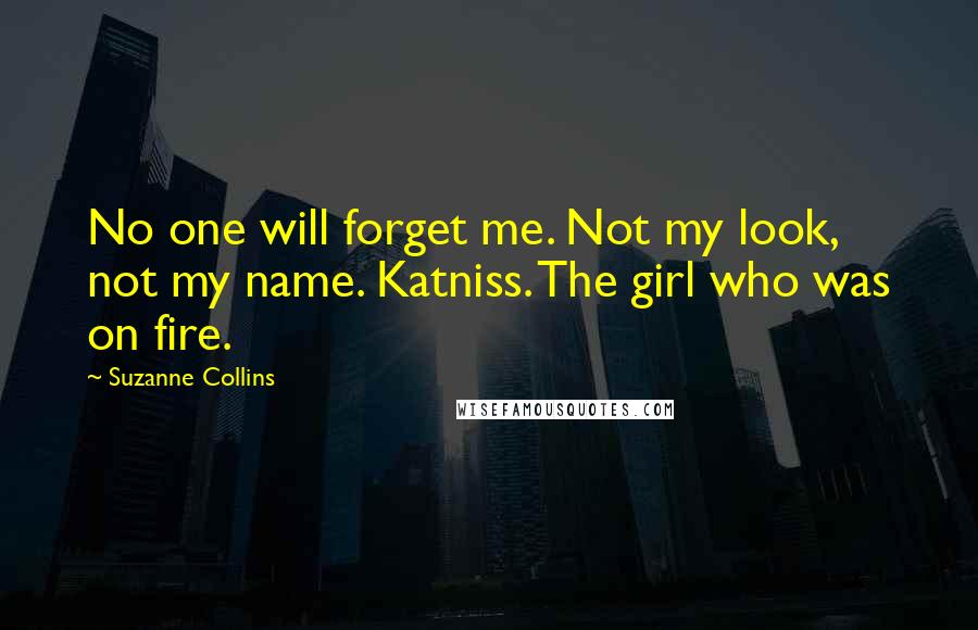Suzanne Collins Quotes: No one will forget me. Not my look, not my name. Katniss. The girl who was on fire.