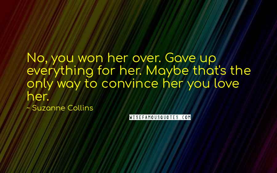 Suzanne Collins Quotes: No, you won her over. Gave up everything for her. Maybe that's the only way to convince her you love her.