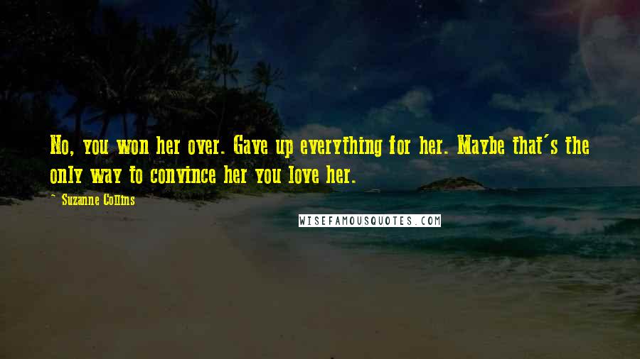 Suzanne Collins Quotes: No, you won her over. Gave up everything for her. Maybe that's the only way to convince her you love her.