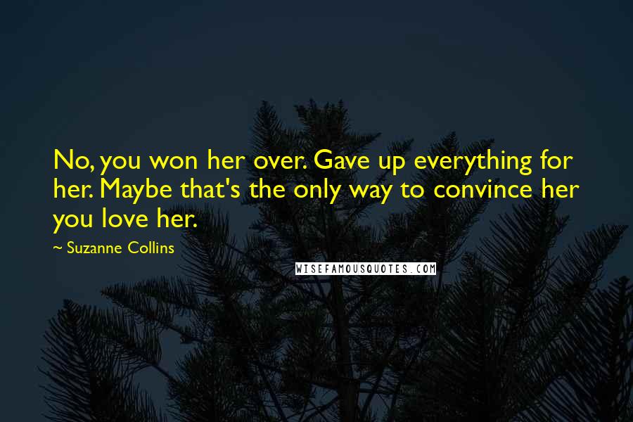 Suzanne Collins Quotes: No, you won her over. Gave up everything for her. Maybe that's the only way to convince her you love her.