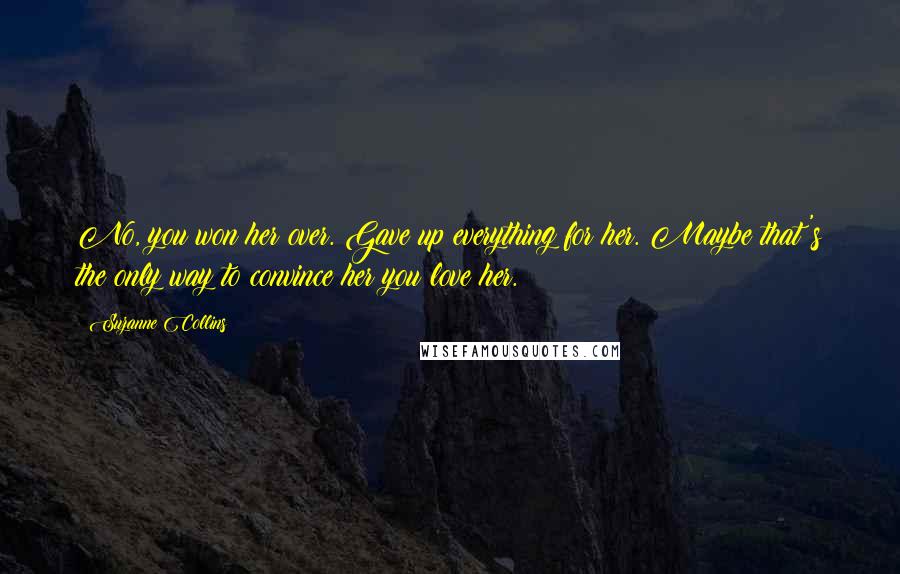 Suzanne Collins Quotes: No, you won her over. Gave up everything for her. Maybe that's the only way to convince her you love her.