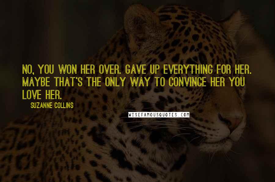 Suzanne Collins Quotes: No, you won her over. Gave up everything for her. Maybe that's the only way to convince her you love her.