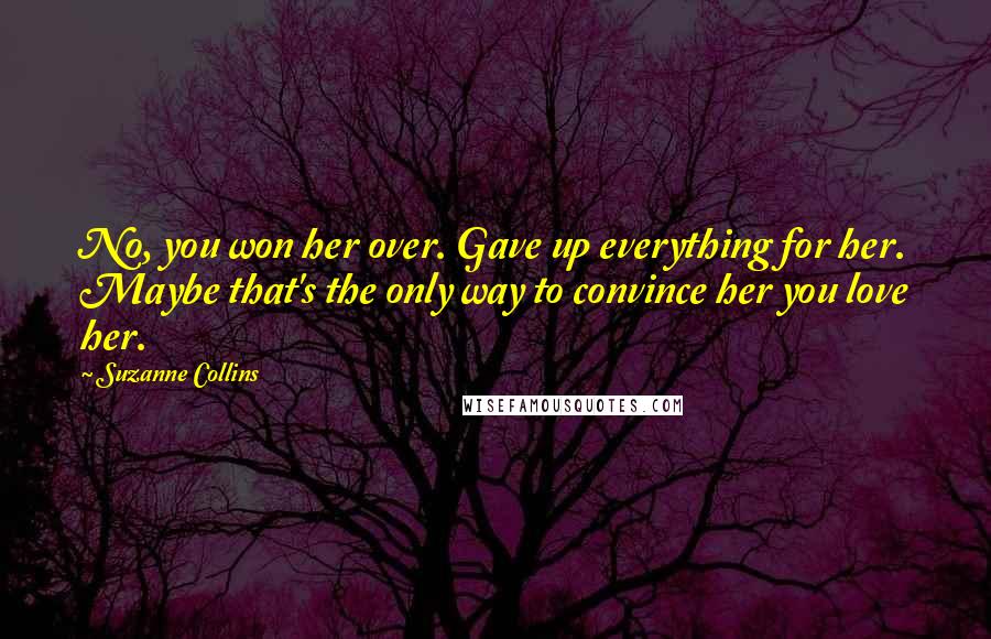 Suzanne Collins Quotes: No, you won her over. Gave up everything for her. Maybe that's the only way to convince her you love her.