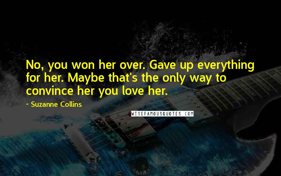 Suzanne Collins Quotes: No, you won her over. Gave up everything for her. Maybe that's the only way to convince her you love her.