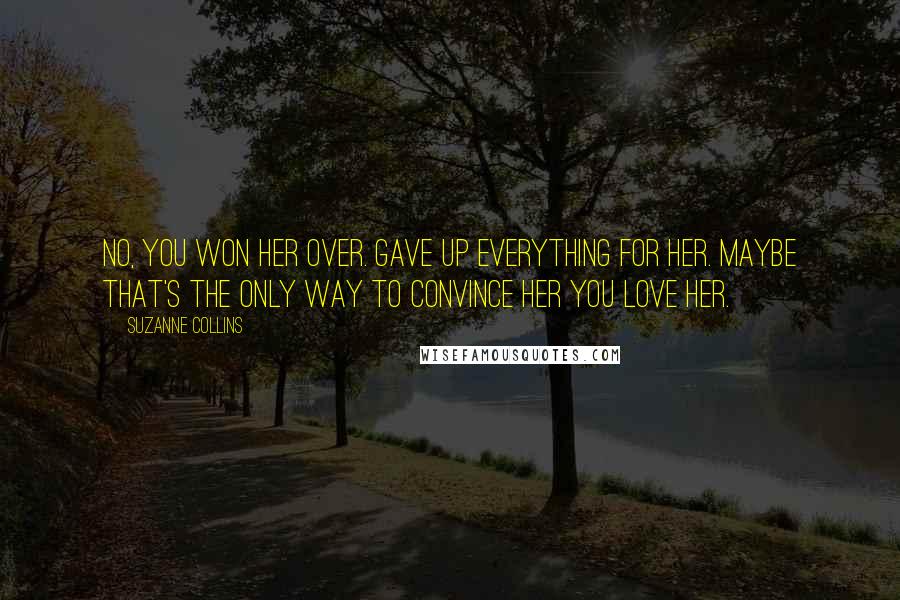 Suzanne Collins Quotes: No, you won her over. Gave up everything for her. Maybe that's the only way to convince her you love her.