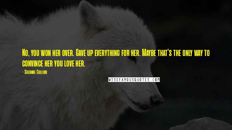 Suzanne Collins Quotes: No, you won her over. Gave up everything for her. Maybe that's the only way to convince her you love her.