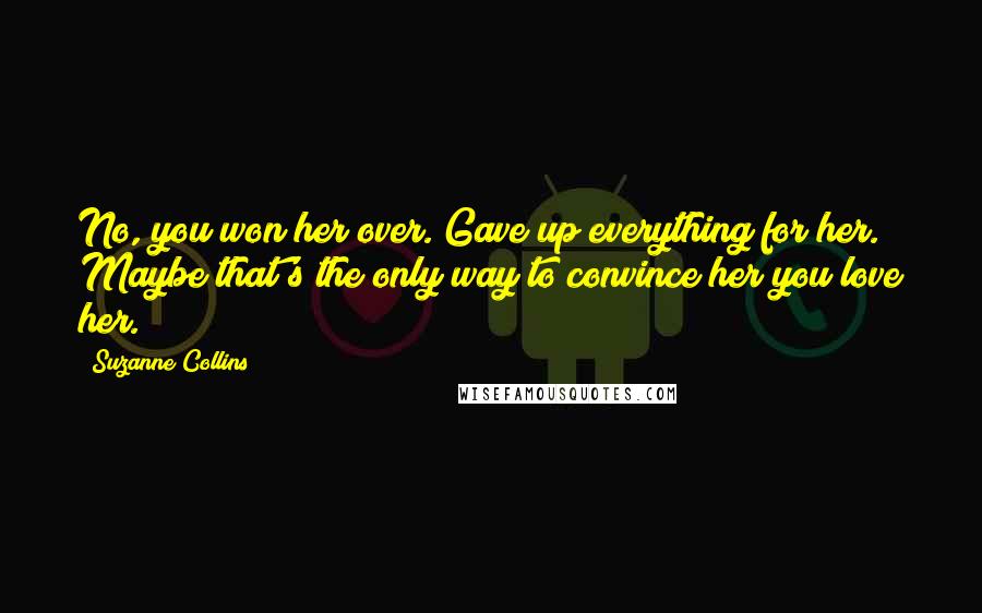 Suzanne Collins Quotes: No, you won her over. Gave up everything for her. Maybe that's the only way to convince her you love her.