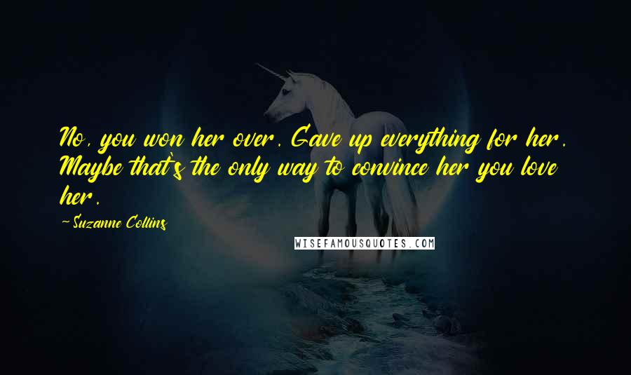 Suzanne Collins Quotes: No, you won her over. Gave up everything for her. Maybe that's the only way to convince her you love her.
