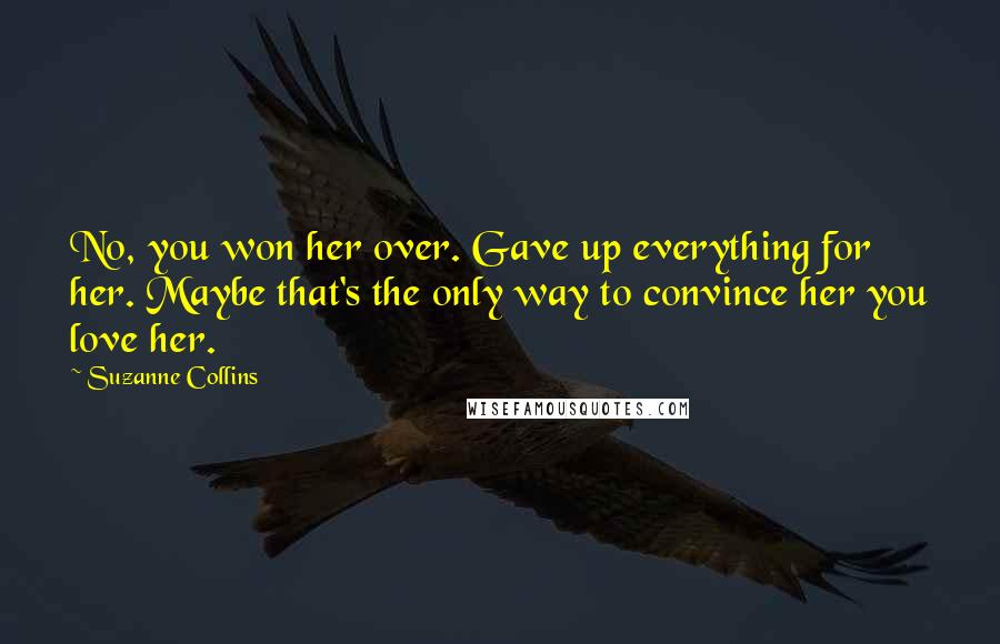 Suzanne Collins Quotes: No, you won her over. Gave up everything for her. Maybe that's the only way to convince her you love her.